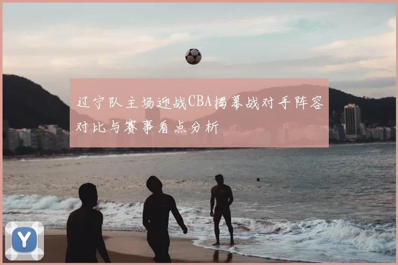 辽宁队主场迎战CBA揭幕战对手阵容对比与赛事看点分析