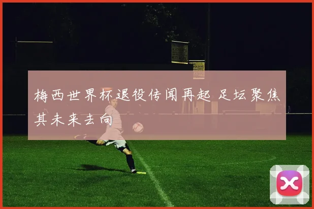梅西世界杯退役传闻再起 足坛聚焦其未来去向