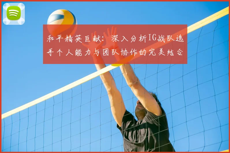 和平精英巨献:深入分析IG战队选手个人能力与团队协作的完美结合