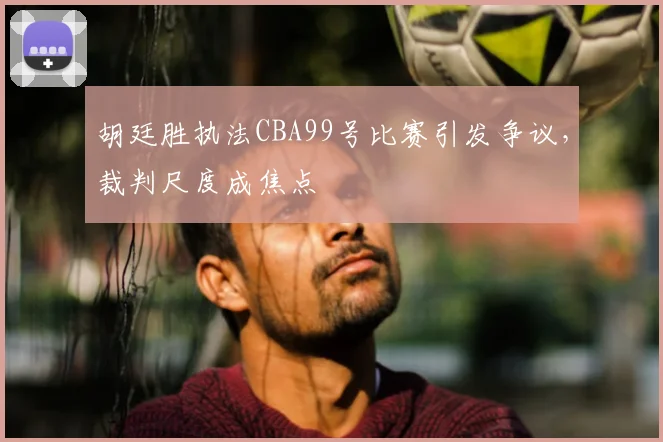 胡廷胜执法CBA99号比赛引发争议，裁判尺度成焦点