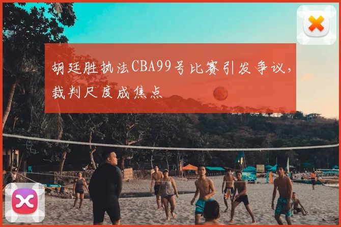 胡廷胜执法CBA99号比赛引发争议,裁判尺度成焦点