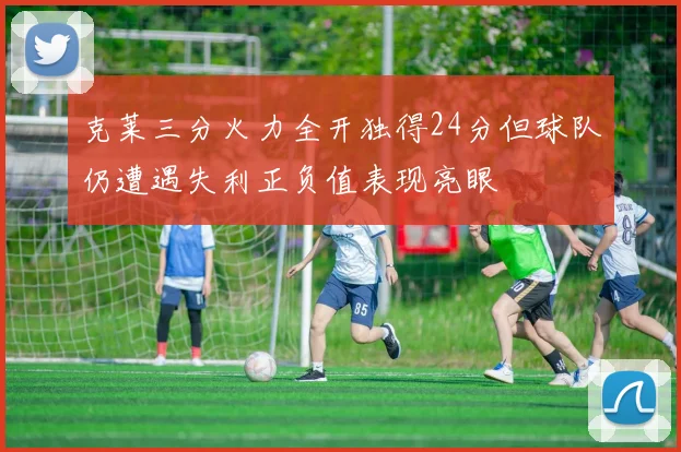 克莱三分火力全开独得24分但球队仍遭遇失利正负值表现亮眼