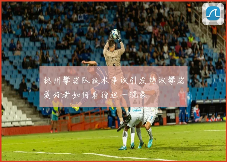 杭州攀岩队技术争议引发热议攀岩爱好者如何看待这一现象