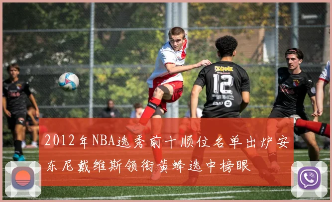 2012年NBA选秀前十顺位名单出炉安东尼戴维斯领衔黄蜂选中榜眼