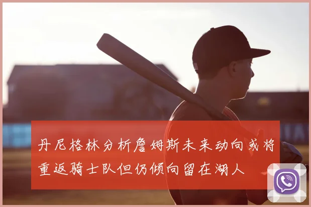 丹尼格林分析詹姆斯未来动向或将重返骑士队但仍倾向留在湖人