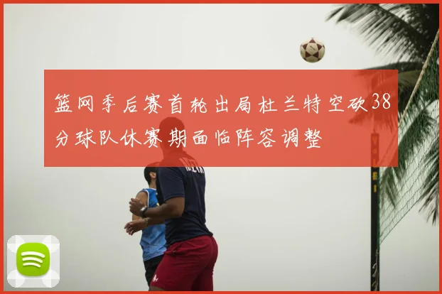 篮网季后赛首轮出局杜兰特空砍38分球队休赛期面临阵容调整