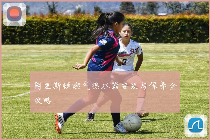 阿里斯顿燃气热水器安装与保养全攻略