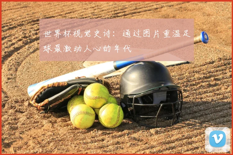 世界杯视觉史诗:通过图片重温足球最激动人心的年代