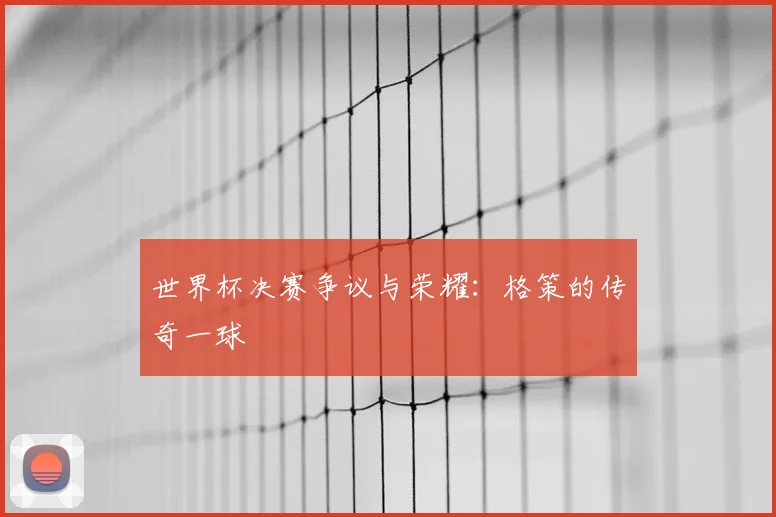 世界杯决赛争议与荣耀：格策的传奇一球