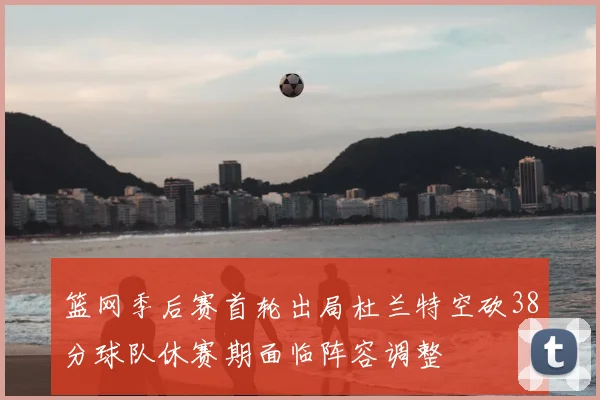 篮网季后赛首轮出局杜兰特空砍38分球队休赛期面临阵容调整