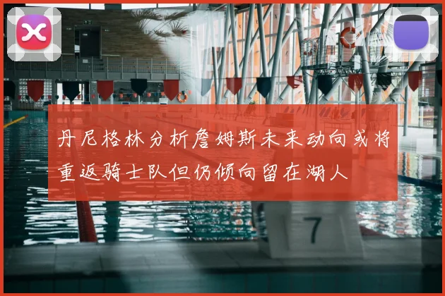 丹尼格林分析詹姆斯未来动向或将重返骑士队但仍倾向留在湖人