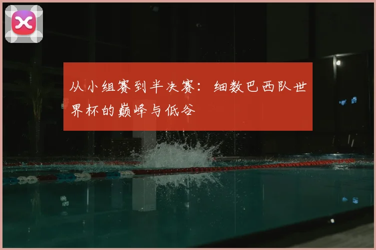 从小组赛到半决赛：细数巴西队世界杯的巅峰与低谷