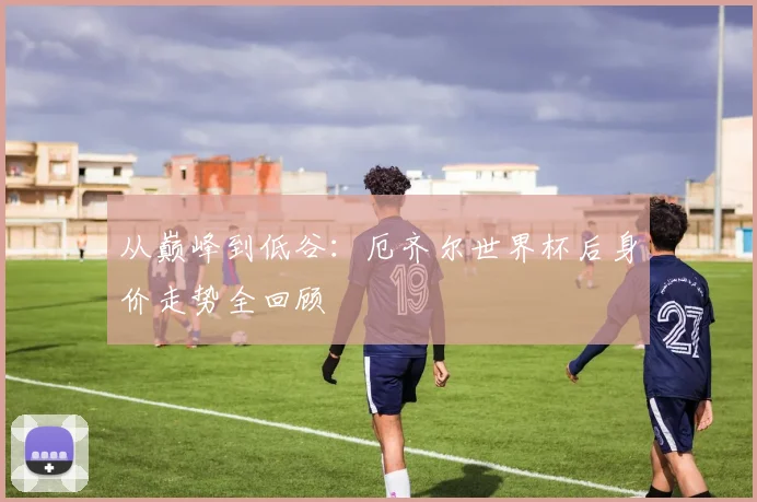 从巅峰到低谷:厄齐尔世界杯后身价走势全回顾