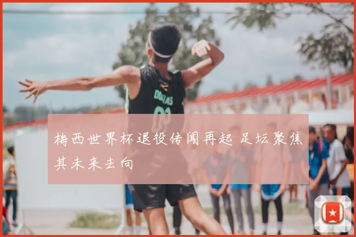 梅西世界杯退役传闻再起 足坛聚焦其未来去向