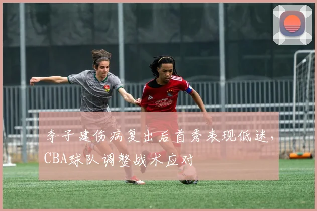 李子建伤病复出后首秀表现低迷,CBA球队调整战术应对