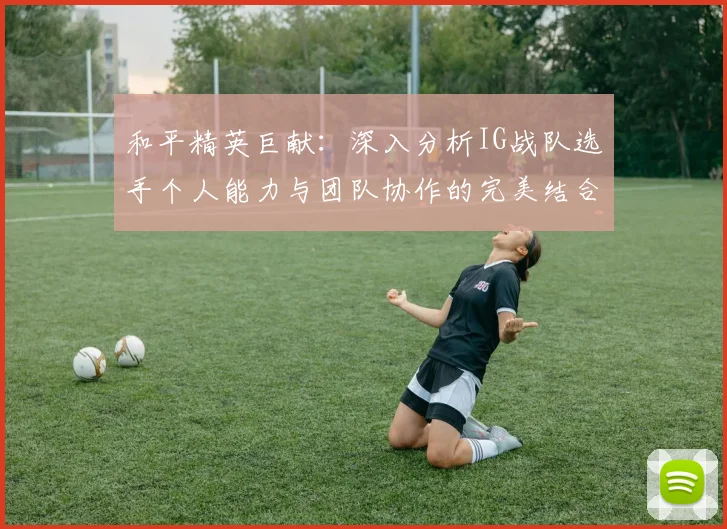 和平精英巨献：深入分析IG战队选手个人能力与团队协作的完美结合