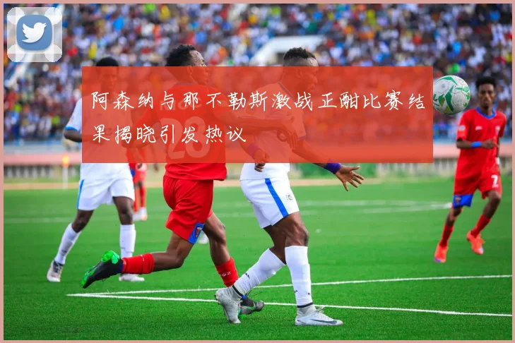 阿森纳与那不勒斯激战正酣比赛结果揭晓引发热议