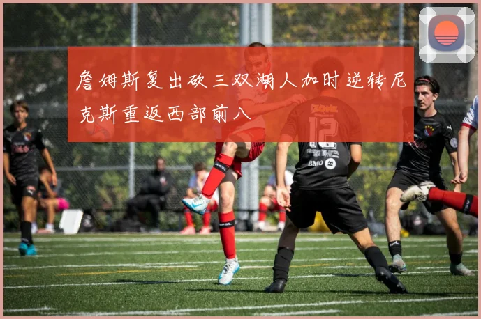 詹姆斯复出砍三双湖人加时逆转尼克斯重返西部前八