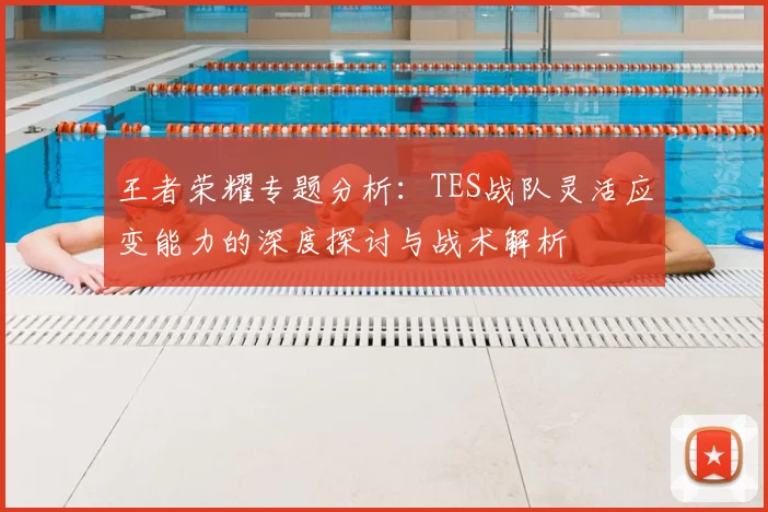 王者荣耀专题分析：TES战队灵活应变能力的深度探讨与战术解析