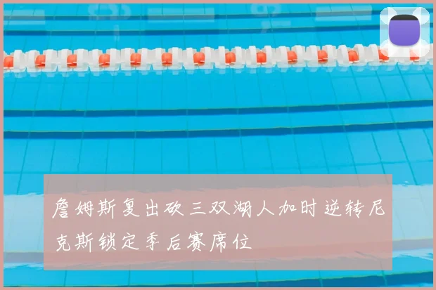 詹姆斯复出砍三双湖人加时逆转尼克斯锁定季后赛席位