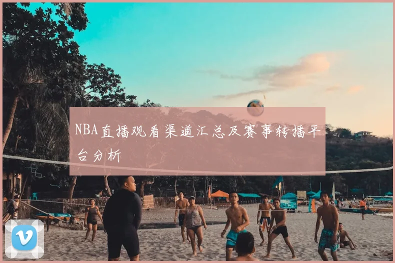 NBA直播观看渠道汇总及赛事转播平台分析