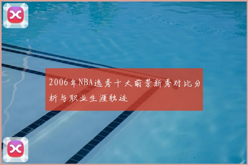 2006年NBA选秀十大前景新秀对比分析与职业生涯轨迹