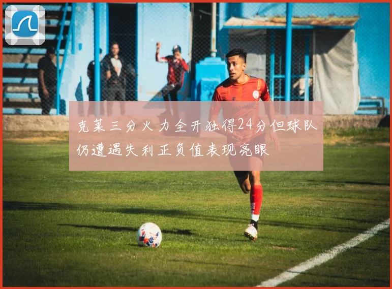 克莱三分火力全开独得24分但球队仍遭遇失利正负值表现亮眼