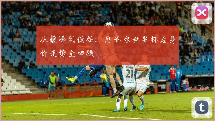 从巅峰到低谷:厄齐尔世界杯后身价走势全回顾