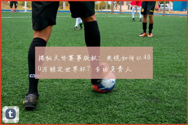 揭秘天价赛事版权:央视如何以400万锁定世界杯?专访负责人