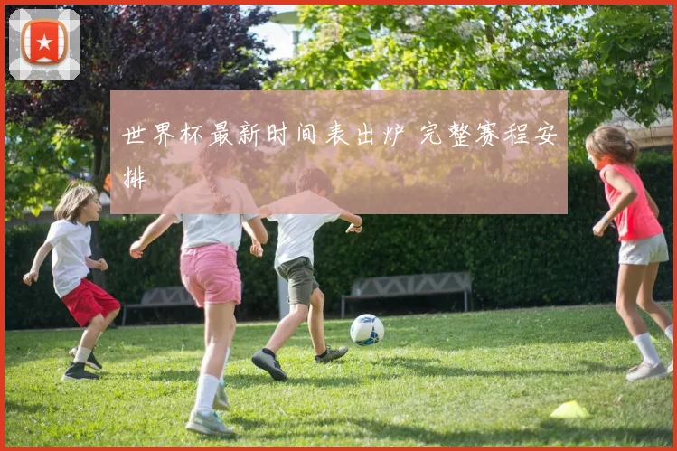 世界杯最新时间表出炉 完整赛程安排