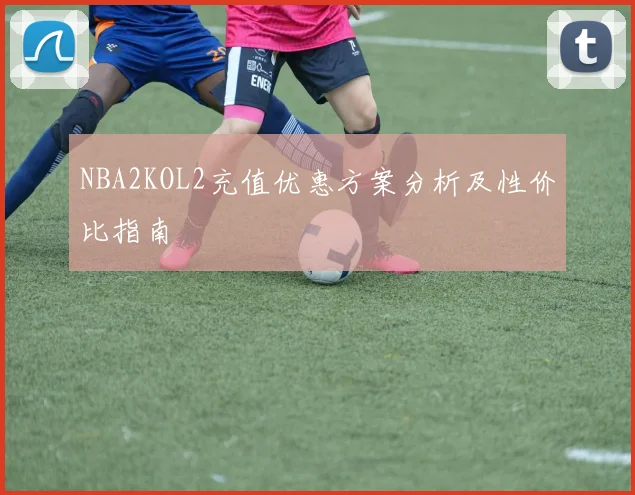 NBA2KOL2充值优惠方案分析及性价比指南