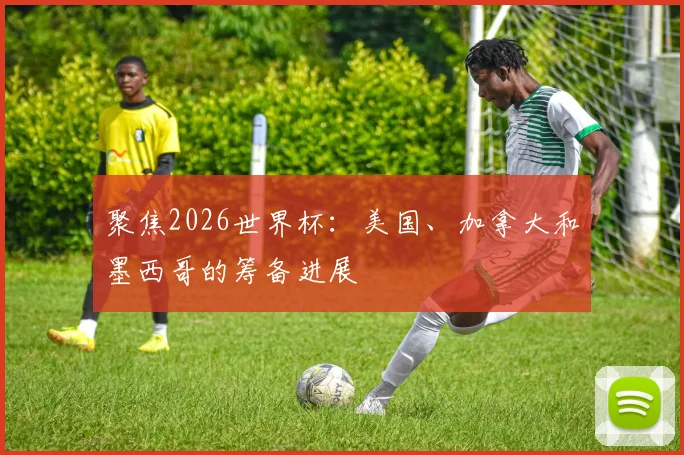 聚焦2026世界杯：美国、加拿大和墨西哥的筹备进展