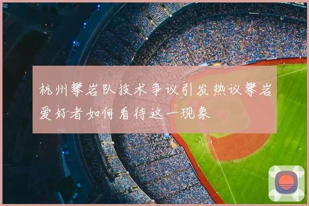 杭州攀岩队技术争议引发热议攀岩爱好者如何看待这一现象