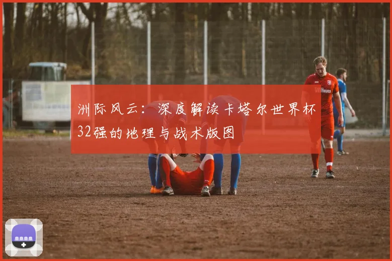 洲际风云:深度解读卡塔尔世界杯32强的地理与战术版图