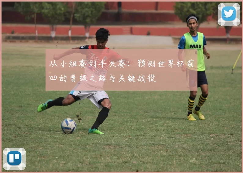 从小组赛到半决赛:预测世界杯前四的晋级之路与关键战役