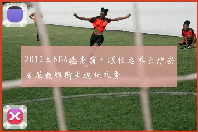 2012年NBA选秀前十顺位名单出炉安东尼戴维斯当选状元秀