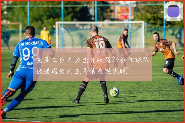 克莱三分火力全开独得24分但球队仍遭遇失利正负值表现亮眼