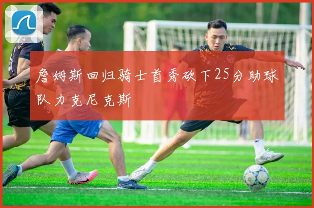 詹姆斯回归骑士首秀砍下25分助球队力克尼克斯