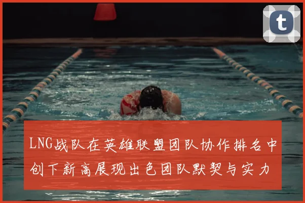 LNG战队在英雄联盟团队协作排名中创下新高展现出色团队默契与实力