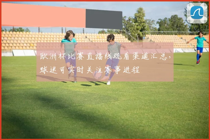 欧洲杯比赛直播线观看渠道汇总,球迷可实时关注赛事进程