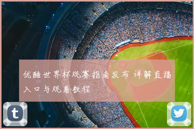 优酷世界杯观赛指南发布 详解直播入口与观看教程