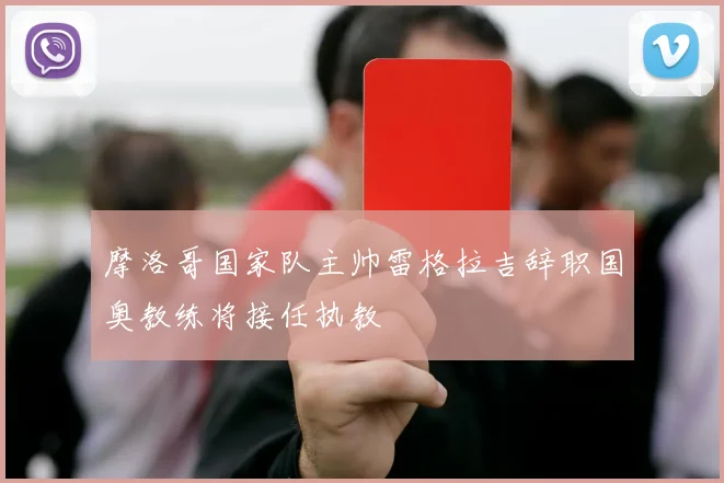 摩洛哥国家队主帅雷格拉吉辞职国奥教练将接任执教